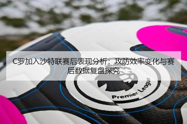 C罗加入沙特联赛后表现分析：攻防效率变化与赛后数据复盘探究